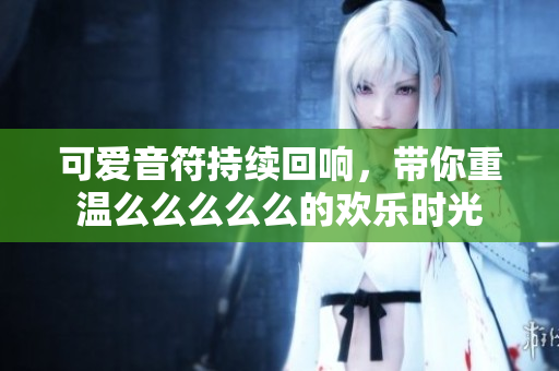 可爱音符持续回响，带你重温么么么么么的欢乐时光