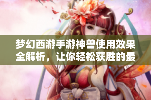 梦幻西游手游神兽使用效果全解析，让你轻松获胜的最佳选择