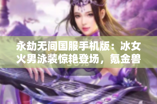 永劫无间国服手机版：冰女火男泳装惊艳登场，氪金兽玩法揭秘