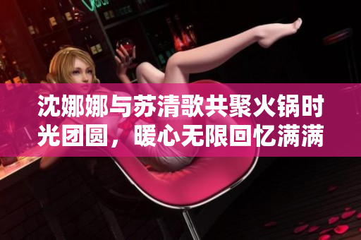 沈娜娜与苏清歌共聚火锅时光团圆，暖心无限回忆满满