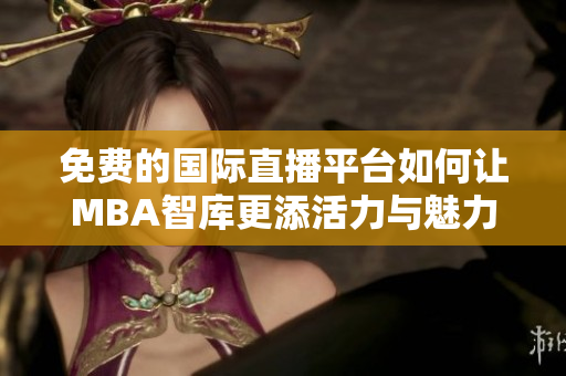 免费的国际直播平台如何让MBA智库更添活力与魅力