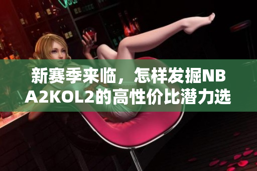 新赛季来临，怎样发掘NBA2KOL2的高性价比潜力选手