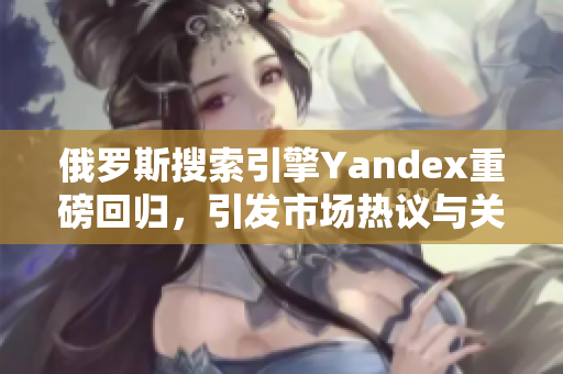 俄罗斯搜索引擎Yandex重磅回归，引发市场热议与关注