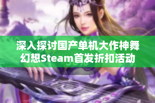 深入探讨国产单机大作神舞幻想Steam首发折扣活动