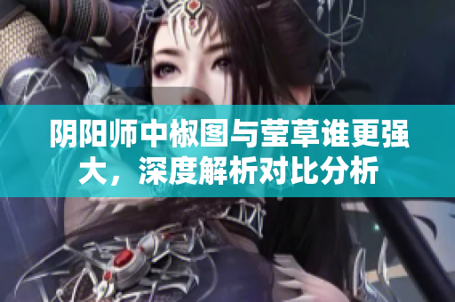 阴阳师中椒图与莹草谁更强大，深度解析对比分析