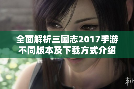全面解析三国志2017手游不同版本及下载方式介绍