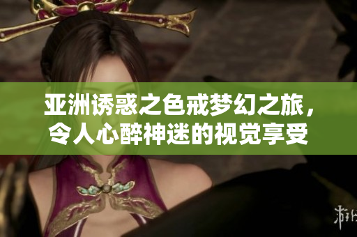 亚洲诱惑之色戒梦幻之旅，令人心醉神迷的视觉享受