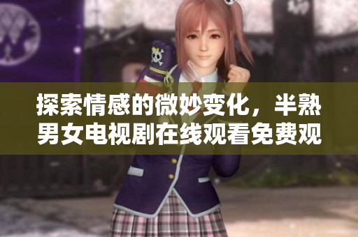 探索情感的微妙变化，半熟男女电视剧在线观看免费观看全旅程