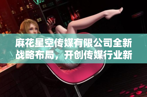 麻花星空传媒有限公司全新战略布局，开创传媒行业新局面