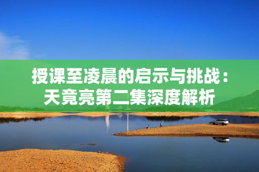 授课至凌晨的启示与挑战：天竟亮第二集深度解析