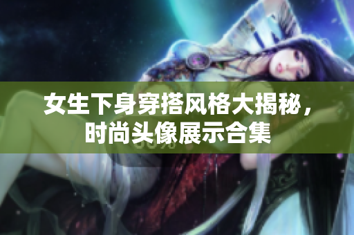女生下身穿搭风格大揭秘，时尚头像展示合集