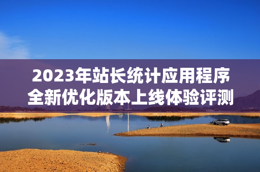 2023年站长统计应用程序全新优化版本上线体验评测