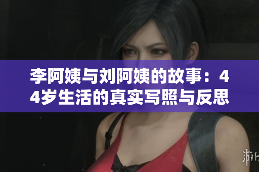 李阿姨与刘阿姨的故事：44岁生活的真实写照与反思