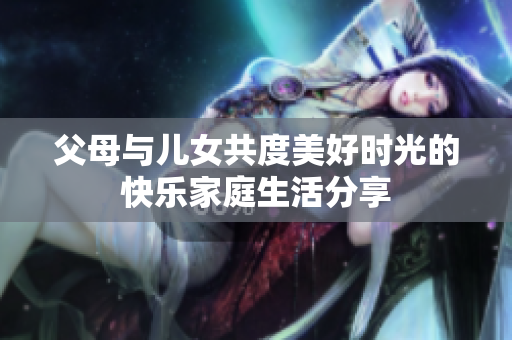 父母与儿女共度美好时光的快乐家庭生活分享