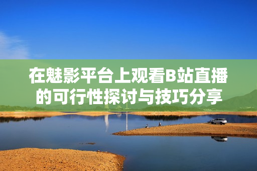 在魅影平台上观看B站直播的可行性探讨与技巧分享