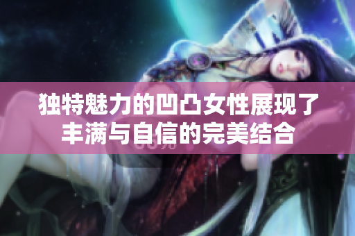 独特魅力的凹凸女性展现了丰满与自信的完美结合