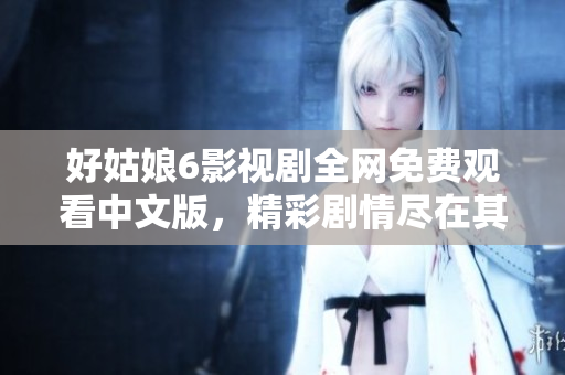 好姑娘6影视剧全网免费观看中文版，精彩剧情尽在其中！