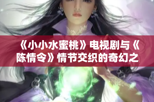 《小小水蜜桃》电视剧与《陈情令》情节交织的奇幻之旅