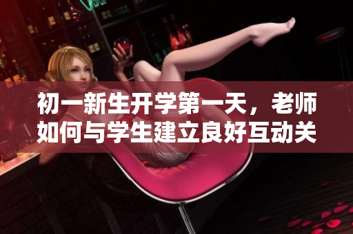 初一新生开学第一天，老师如何与学生建立良好互动关系