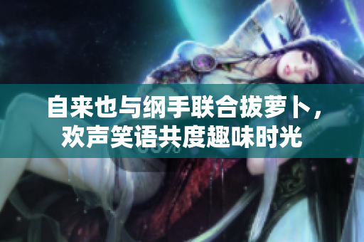自来也与纲手联合拔萝卜，欢声笑语共度趣味时光
