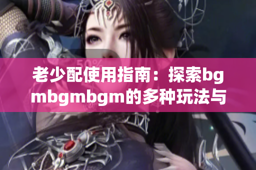 老少配使用指南：探索bgmbgmbgm的多种玩法与体验