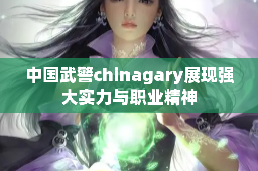 中国武警chinagary展现强大实力与职业精神