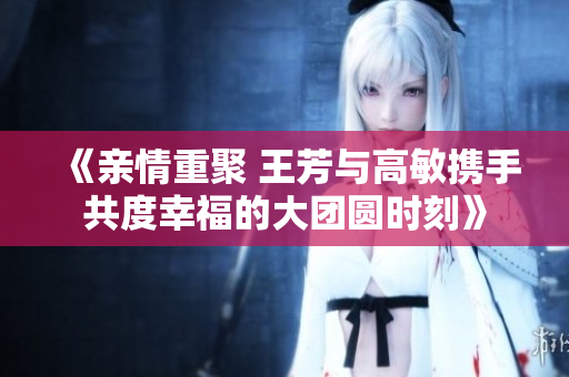 《亲情重聚 王芳与高敏携手共度幸福的大团圆时刻》