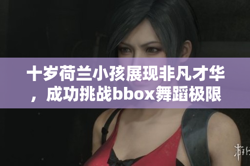 十岁荷兰小孩展现非凡才华，成功挑战bbox舞蹈极限