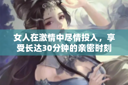 女人在激情中尽情投入，享受长达30分钟的亲密时刻