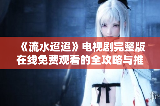 《流水迢迢》电视剧完整版在线免费观看的全攻略与推荐