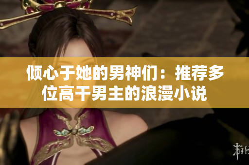 倾心于她的男神们：推荐多位高干男主的浪漫小说