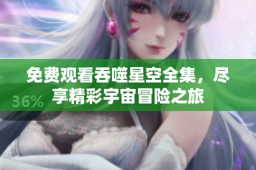 免费观看吞噬星空全集，尽享精彩宇宙冒险之旅