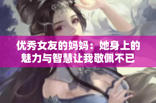 优秀女友的妈妈：她身上的魅力与智慧让我敬佩不已