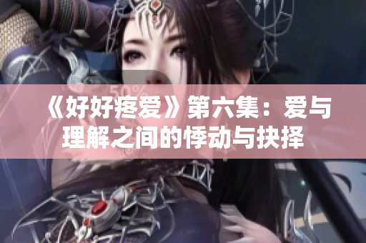 《好好疼爱》第六集：爱与理解之间的悸动与抉择