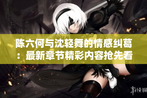 陈六何与沈轻舞的情感纠葛：最新章节精彩内容抢先看