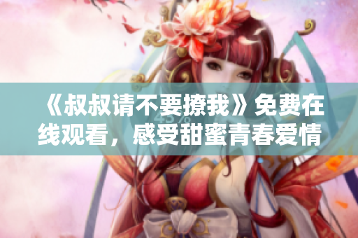 《叔叔请不要撩我》免费在线观看，感受甜蜜青春爱情故事