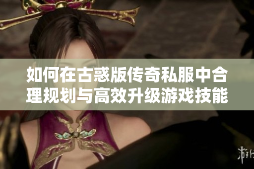 如何在古惑版传奇私服中合理规划与高效升级游戏技能