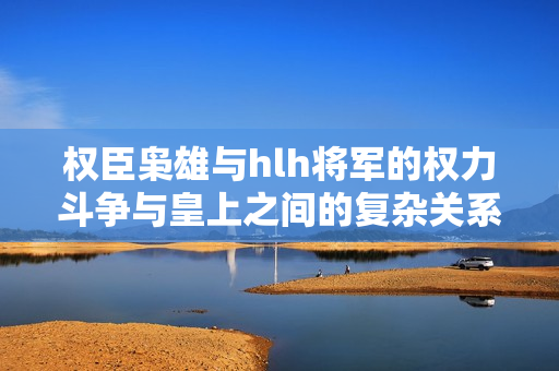 权臣枭雄与hlh将军的权力斗争与皇上之间的复杂关系