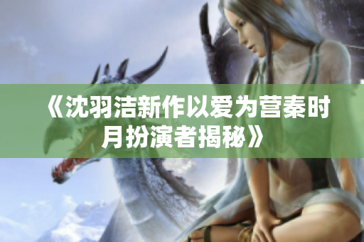 《沈羽洁新作以爱为营秦时月扮演者揭秘》
