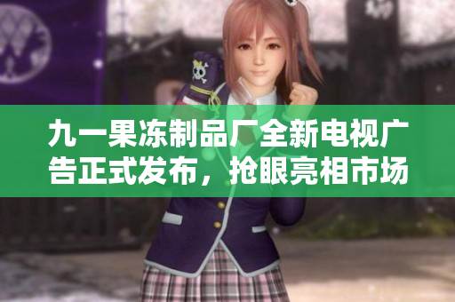 九一果冻制品厂全新电视广告正式发布，抢眼亮相市场！
