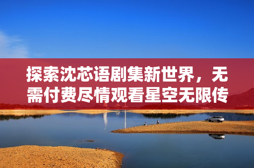 探索沈芯语剧集新世界，无需付费尽情观看星空无限传媒作品