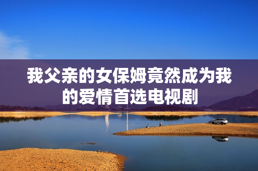 我父亲的女保姆竟然成为我的爱情首选电视剧