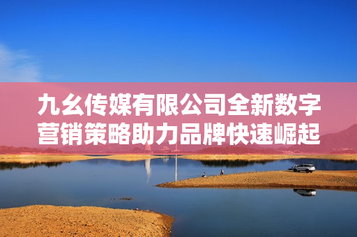 九幺传媒有限公司全新数字营销策略助力品牌快速崛起
