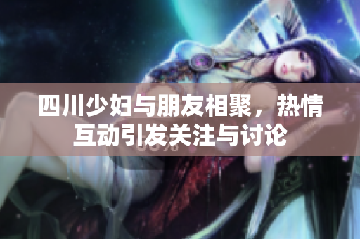 四川少妇与朋友相聚，热情互动引发关注与讨论