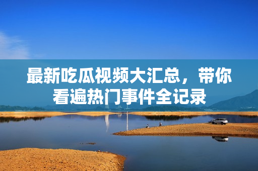 最新吃瓜视频大汇总，带你看遍热门事件全记录
