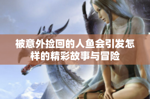 被意外捡回的人鱼会引发怎样的精彩故事与冒险