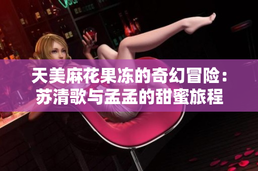 天美麻花果冻的奇幻冒险：苏清歌与孟孟的甜蜜旅程