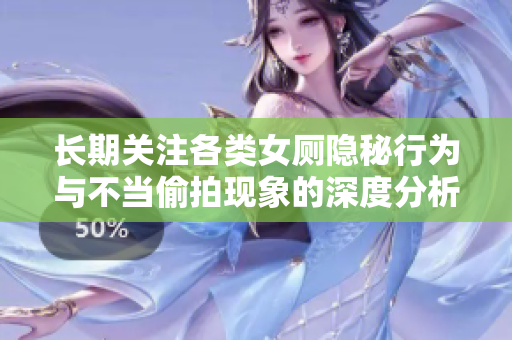 长期关注各类女厕隐秘行为与不当偷拍现象的深度分析