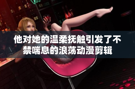 他对她的温柔抚触引发了不禁喘息的浪荡动漫剪辑
