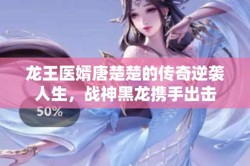 龙王医婿唐楚楚的传奇逆袭人生，战神黑龙携手出击